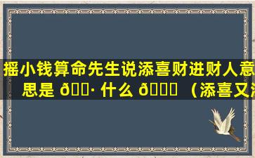 摇小钱算命先生说添喜财进财人意思是 🌷 什么 💐 （添喜又添财是什么意思）